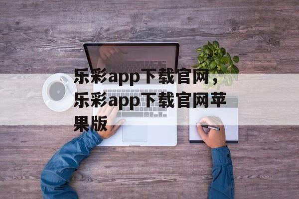 乐彩app下载官网，乐彩app下载官网苹果版