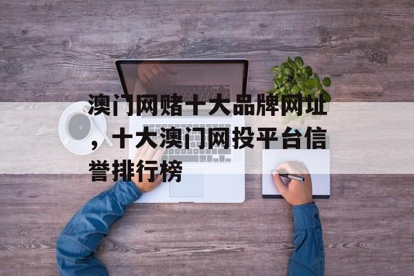 澳门网赌十大品牌网址，十大澳门网投平台信誉排行榜