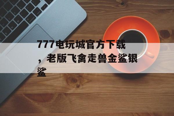 777电玩城官方下载，老版飞禽走兽金鲨银鲨