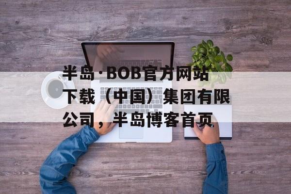 半岛·BOB官方网站下载（中国）集团有限公司，半岛博客首页