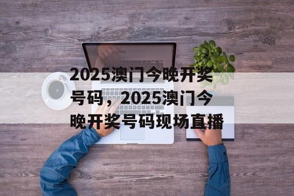 2025澳门今晚开奖号码，2025澳门今晚开奖号码现场直播